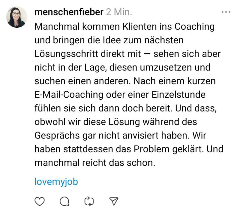 Screenshot eines Beitrags bei Threads: Manchmal kommen Klienten ins Coaching und bringen die Idee zum nächsten Lösungsschritt direkt mit — sehen sich aber nicht in der Lage, diesen umzusetzen und suchen einen anderen. Nach einem kurzen E-Mail-Coaching oder einer Einzelstunde fühlen sie sich dann doch bereit. Und dass, obwohl wir diese Lösung während des Gesprächs gar nicht anvisiert haben. Wir haben stattdessen das Problem geklärt. Und manchmal reicht das schon. love my job